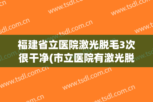 福建省立医院激光脱毛3次很干净(市立医院有激光脱毛吗)