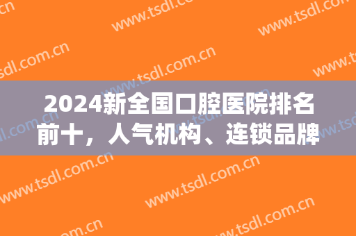2024新全国口腔医院排名前十，人气机构、连锁品牌等个个争夺榜一！(2024中国连锁民营口腔机构品牌排行榜)