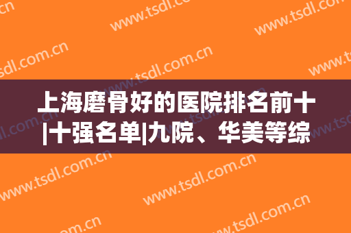 上海磨骨好的医院排名前十|十强名单|九院、华美等综合一选！(上海磨骨最好的医院排行)