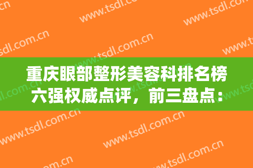 重庆眼部整形美容科排名榜六强权威点评，前三盘点：美莱、军科在列！(重庆排名前3位的整形美容医院)