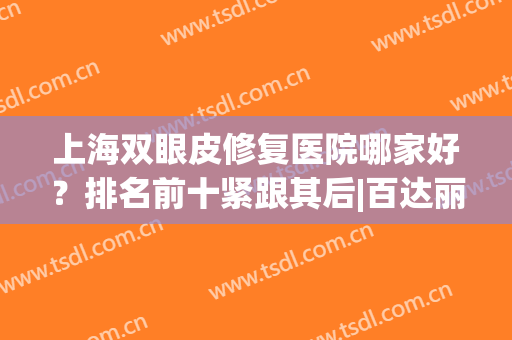 上海双眼皮修复医院哪家好？排名前十紧跟其后|百达丽、九院等实力不浅！