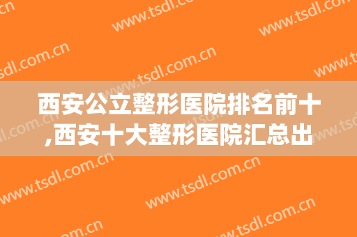 西安公立整形医院排名前十,西安十大整形医院汇总出炉(西安权威整形医院排名)