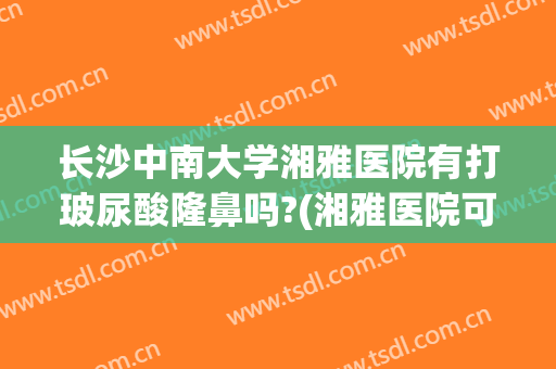 长沙中南大学湘雅医院有打玻尿酸隆鼻吗?(湘雅医院可以打玻尿酸吗)