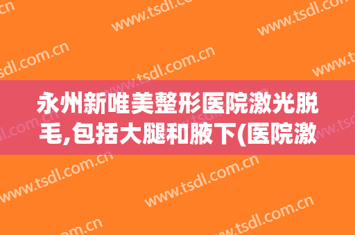 永州新唯美整形医院激光脱毛,包括大腿和腋下(医院激光永久脱毛)