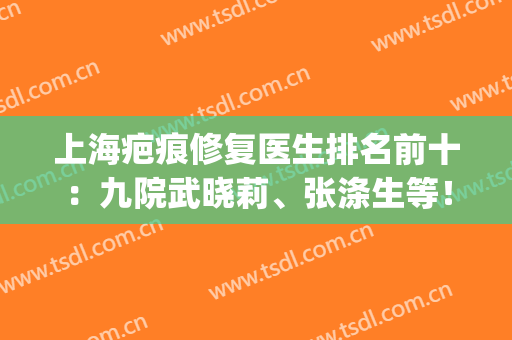 上海疤痕修复医生排名前十：九院武晓莉、张涤生等！榜单一一揭晓！(上海第九人民医院疤痕科武晓莉)