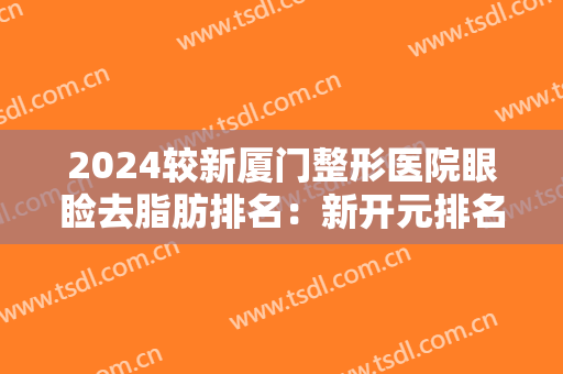 2024较新厦门整形医院眼睑去脂肪排名：新开元排名第二，位列前五的医院都是哪些？