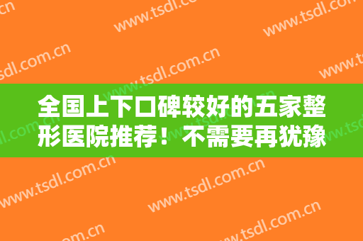 全国上下口碑较好的五家整形医院推荐！不需要再犹豫不决，点击即可查看！