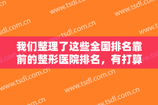 我们整理了这些全国排名靠前的整形医院排名，有打算的人不必迟疑，这里有你想要的！