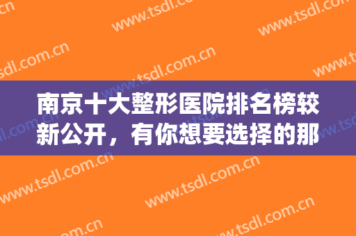 南京十大整形医院排名榜较新公开，有你想要选择的那家吗？(南京知名整形医院排名)