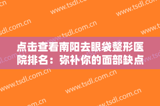 点击查看南阳去眼袋整形医院排名：弥补你的面部缺点，重获美丽自信的新生！