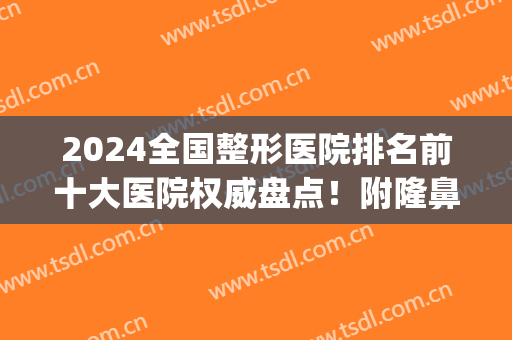 2024全国整形医院排名前十大医院权威盘点！附隆鼻手术价格明细清单(2024国内隆胸排名前十的整形医院)
