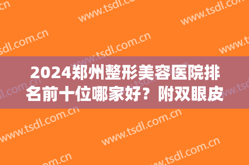 2024郑州整形美容医院排名前十位哪家好？附双眼皮价格（费用）查询(郑州整容三甲医院最新排名)