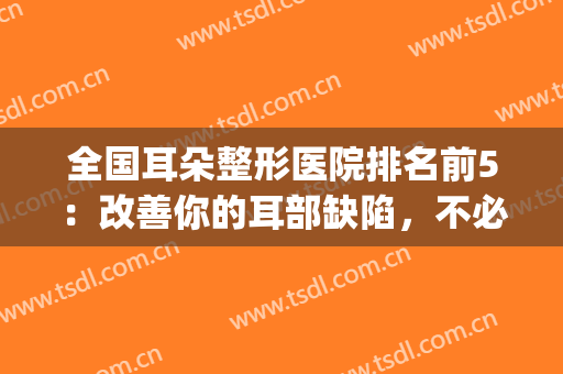 全国耳朵整形医院排名前5：改善你的耳部缺陷，不必再为耳形烦恼！(全国十大耳整形医院)
