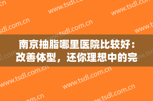 南京抽脂哪里医院比较好：改善体型，还你理想中的完美身材！(南京做抽脂哪家医院好)