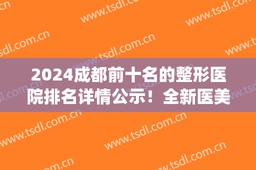 2024成都前十名的整形医院排名详情公示！全新医美价格明细查询(成都(公立)三甲整形医院排名)
