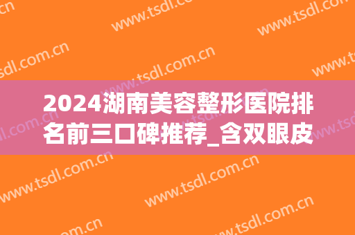 2024湖南美容整形医院排名前三口碑推荐_含双眼皮手术价格（案例）分享