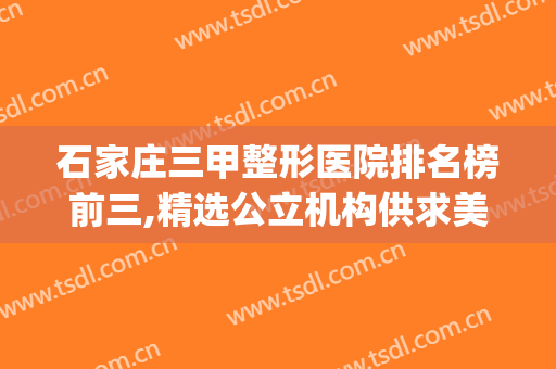 石家庄三甲整形医院排名榜前三,精选公立机构供求美者参考(石家庄整形医生排名)