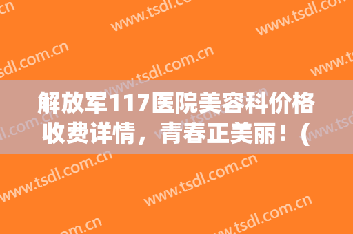 解放军117医院美容科价格收费详情，青春正美丽！(解放军117医院电话号码)