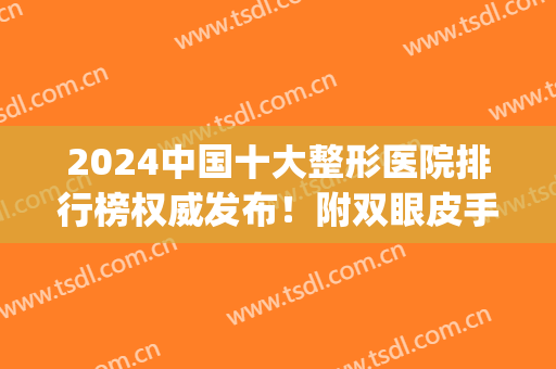 2024中国十大整形医院排行榜权威发布！附双眼皮手术价格明细表(2024整形医院排名)