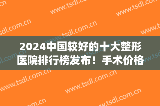 2024中国较好的十大整形医院排行榜发布！手术价格（费用）在线查询(中国最好的整形三甲医院)