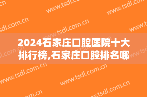 2024石家庄口腔医院十大排行榜,石家庄口腔排名哪家好?(石家庄的口腔医院排名)