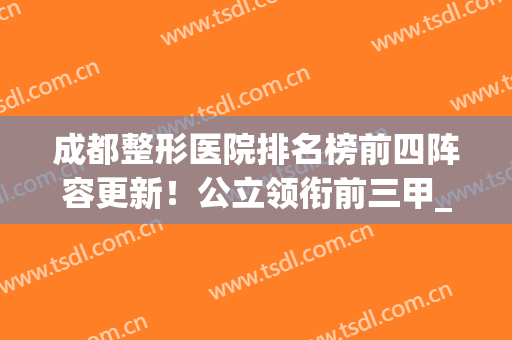 成都整形医院排名榜前四阵容更新！公立领衔前三甲_拉皮除皱价格（案例）参考