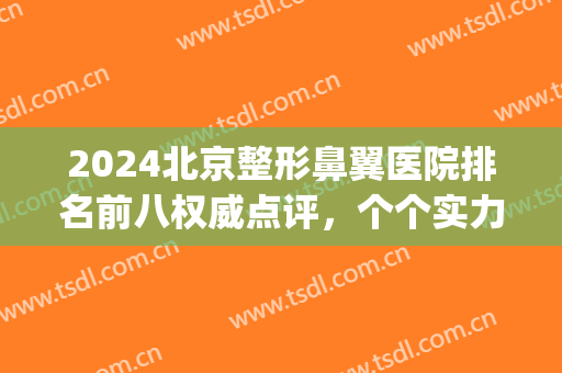 2024北京整形鼻翼医院排名前八权威点评，个个实力雄厚，口碑有料！(北京整鼻子最好的医院)