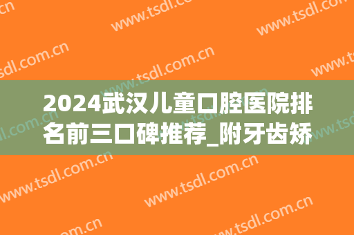 2024武汉儿童口腔医院排名前三口碑推荐_附牙齿矫正（整牙）价格明细表