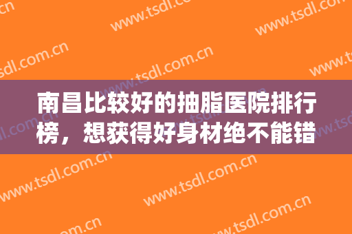 南昌比较好的抽脂医院排行榜，想获得好身材绝不能错过的榜单！(南昌抽脂一般多少钱)