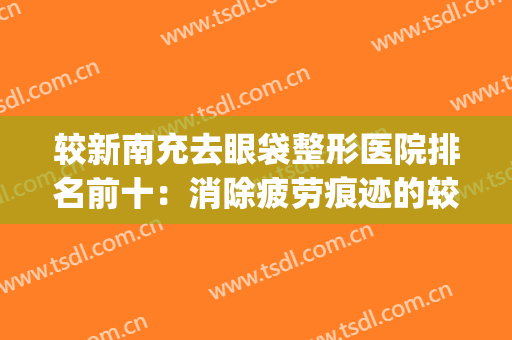 较新南充去眼袋整形医院排名前十：消除疲劳痕迹的较佳选择！(南充去眼袋最好的医院)