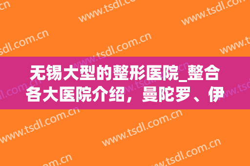无锡大型的整形医院_整合各大医院介绍，曼陀罗、伊美尔真实案例(无锡最有名气的整形医院)