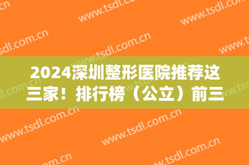 2024深圳整形医院推荐这三家！排行榜（公立）前三！正规专业_拉皮价格可查