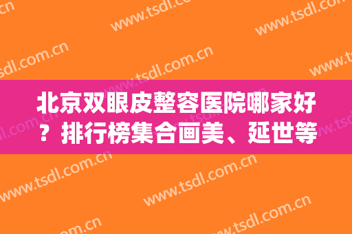 北京双眼皮整容医院哪家好？排行榜集合画美、延世等专业机构_案例和价格可查！