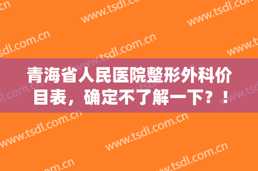 青海省人民医院整形外科价目表，确定不了解一下？！(青海省人民医院-医学整形美容)