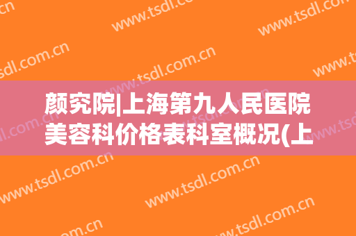 颜究院|上海第九人民医院美容科价格表科室概况(上海第九人民医院整形皮肤科专家)