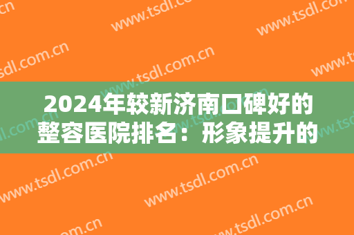2024年较新济南口碑好的整容医院排名：形象提升的较佳之选究竟是哪家？