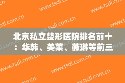 北京私立整形医院排名前十：华韩、美莱、薇琳等前三冲刺！(北京排前五的私立整容医院)