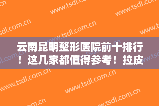 云南昆明整形医院前十排行！这几家都值得参考！拉皮除皱案例和价格同步！