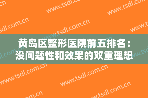 黄岛区整形医院前五排名：没问题性和效果的双重理想保障，来看看吧！