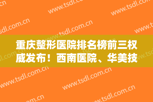 重庆整形医院排名榜前三权威发布！西南医院、华美技术领衔_含隆胸价格表参考