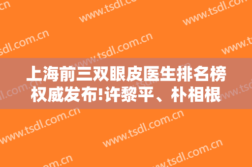 上海前三双眼皮医生排名榜权威发布!许黎平、朴相根、杨亚益名次及价格在线查询