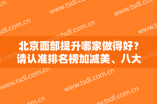 北京面部提升哪家做得好？请认准排名榜加减美、八大处、伊莱美等，有案例哦！