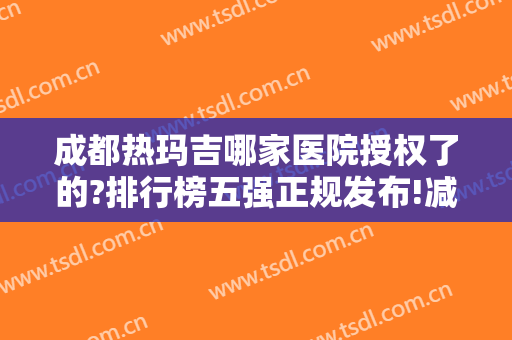 成都热玛吉哪家医院授权了的?排行榜五强正规发布!减龄案例、价格查询