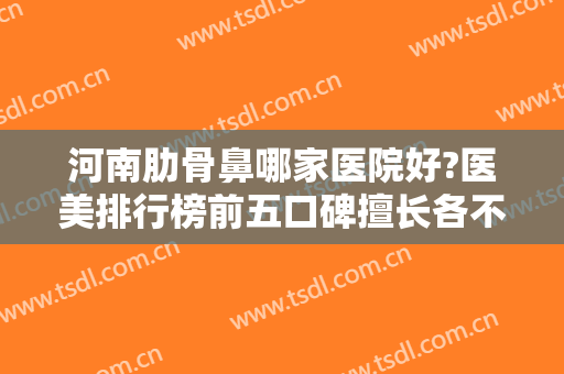 河南肋骨鼻哪家医院好?医美排行榜前五口碑擅长各不同！隆鼻价格查询