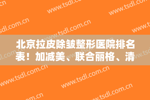 北京拉皮除皱整形医院排名表！加减美、联合丽格、清木等四家口碑医院任你选！