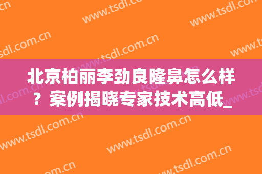北京柏丽李劲良隆鼻怎么样？案例揭晓专家技术高低_2024价格收费全新公布！