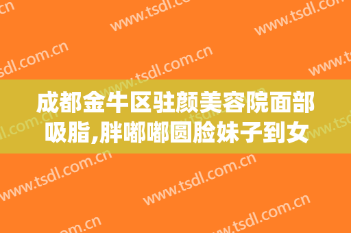 成都金牛区驻颜美容院面部吸脂,胖嘟嘟圆脸妹子到女神的蜕变(成都金牛区美容医院)