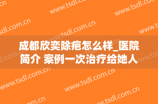 成都欣奕除疤怎么样_医院简介 案例一次治疗给她人生带来的变化