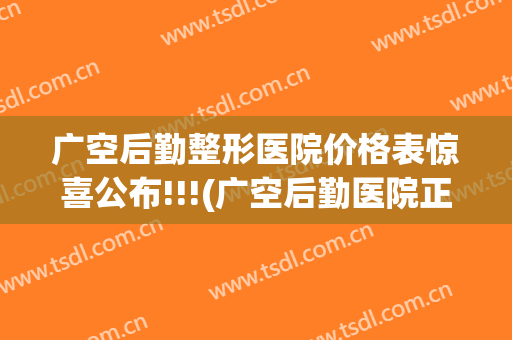 广空后勤整形医院价格表惊喜公布!!!(广空后勤医院正规吗)