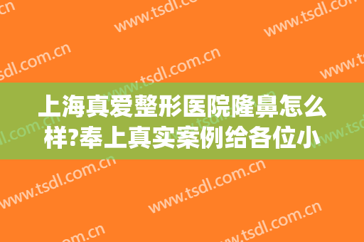 上海真爱整形医院隆鼻怎么样?奉上真实案例给各位小主借鉴(上海隆鼻哪里整形医院好)